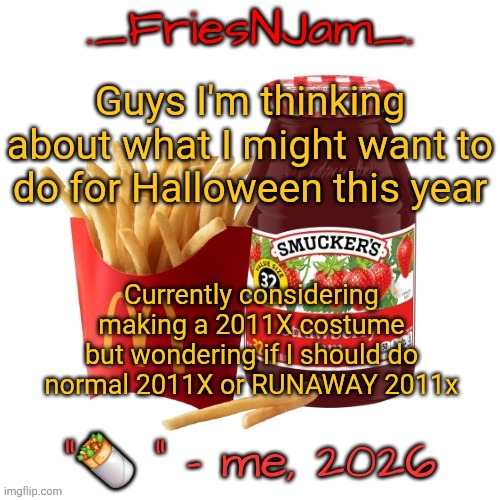 What do yall think would be cooler | Guys I'm thinking about what I might want to do for Halloween this year; Currently considering making a 2011X costume but wondering if I should do normal 2011X or RUNAWAY 2011x | image tagged in friesnjam announcement thingy | made w/ Imgflip meme maker