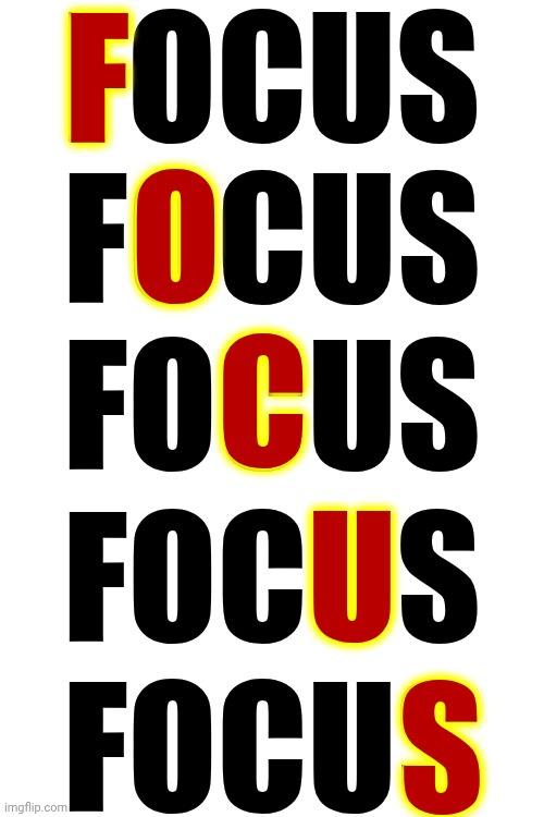 F. O. C. U. S. | FOCUS; F; O; FOCUS; C; FOCUS; U; FOCUS; S; FOCUS | image tagged in memes,focus,concentrait,concentration,become single minded,pay attention | made w/ Imgflip meme maker