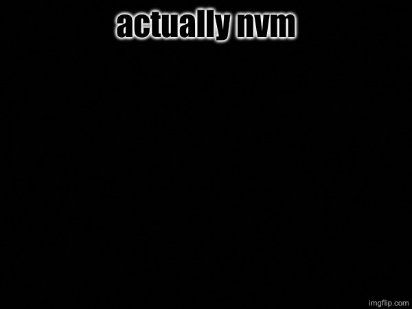 actually nvm | made w/ Imgflip meme maker