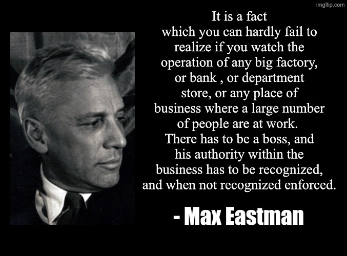 blank black | It is a fact which you can hardly fail to realize if you watch the operation of any big factory, or bank , or department store, or any place of business where a large number of people are at work.  There has to be a boss, and his authority within the business has to be recognized, and when not recognized enforced. - Max Eastman | image tagged in blank black,max eastman,reflections on the failure of socialism | made w/ Imgflip meme maker