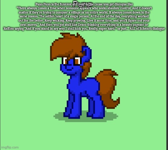 Pony Pump except in Pony Town | Puyo Puyo is the funniest shit ever to me cause you get dialogue like "There always comes a time when someone appears who seeks absolute control. And it doesn't matter if they're trying to conquer a village or an entire world. It always comes down to the same reason. The selfish heart of a single person. At the end of the day, everything worked out for the better. Keep walking. Keep growing. Give it some time, and you'll figure out your next moves." And then you got stuff like Draco thinking everything is a beauty pageant or Raffina saying "And if you stand in my way I shall kick you. Really, super hard." or just... ALL of Schezo's dialogue | image tagged in pony pump except in pony town | made w/ Imgflip meme maker