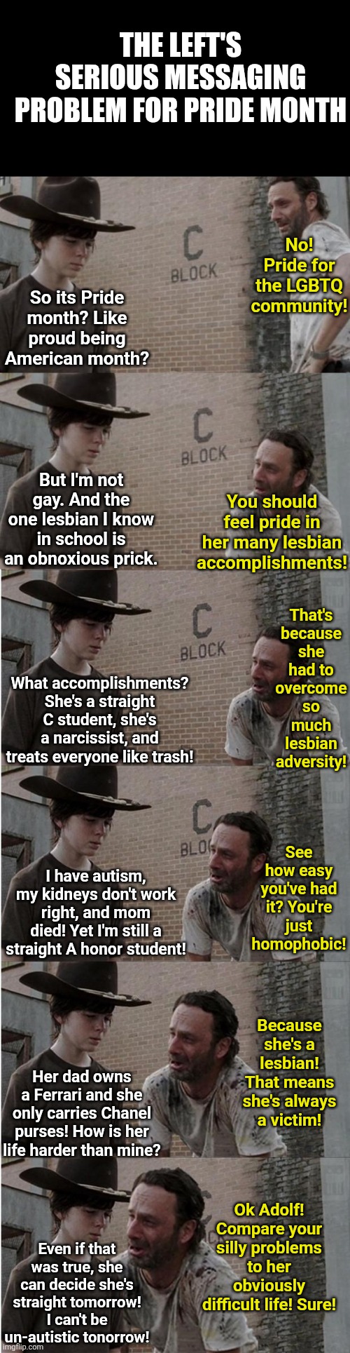 Its Pride Month again? AKA Unimportant Narcissist Month..... oh joy! | The Left's serious messaging problem for pride month; No! Pride for the LGBTQ community! So its Pride month? Like proud being American month? But I'm not gay. And the one lesbian I know in school is an obnoxious prick. You should feel pride in her many lesbian accomplishments! That's because she had to overcome so much lesbian adversity! What accomplishments? She's a straight C student, she's a narcissist, and treats everyone like trash! See how easy you've had it? You're just homophobic! I have autism, my kidneys don't work right, and mom died! Yet I'm still a straight A honor student! Because she's a lesbian! That means she's always a victim! Her dad owns a Ferrari and she only carries Chanel purses! How is her life harder than mine? Ok Adolf! Compare your silly problems to her obviously difficult life! Sure! Even if that was true, she can decide she's straight tomorrow! I can't be un-autistic tonorrow! | image tagged in pride month,narcissist,here we go again,liberal logic,i'm tired of pretending it's not,stupid liberals | made w/ Imgflip meme maker