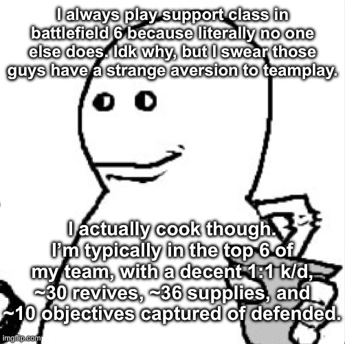 I really wish more people would play medic classes | I always play support class in battlefield 6 because literally no one else does. Idk why, but I swear those guys have a strange aversion to teamplay. I actually cook though. I’m typically in the top 6 of my team, with a decent 1:1 k/d, ~30 revives, ~36 supplies, and ~10 objectives captured of defended. | image tagged in soder | made w/ Imgflip meme maker