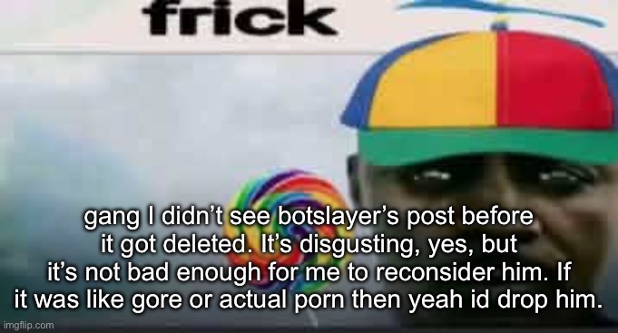 frick | gang I didn’t see botslayer’s post before it got deleted. It’s disgusting, yes, but it’s not bad enough for me to reconsider him. If it was like gore or actual porn then yeah id drop him. | image tagged in frick | made w/ Imgflip meme maker