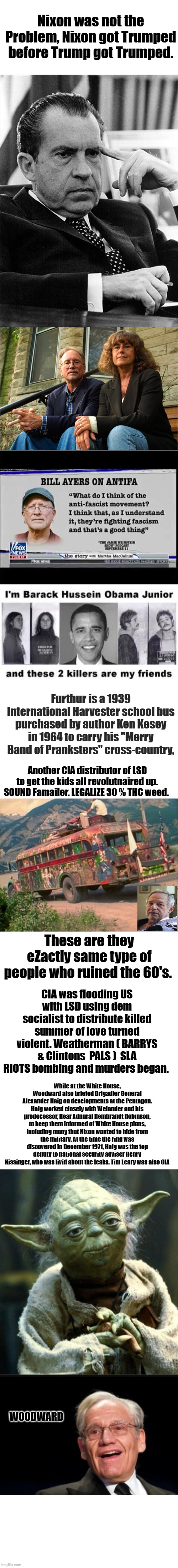 Not my first CIA / Socialist drug induced rodeo. I've seen it all before. They added Disease and Nuks this time. | Nixon was not the Problem, Nixon got Trumped before Trump got Trumped. Furthur is a 1939 International Harvester school bus purchased by author Ken Kesey in 1964 to carry his "Merry Band of Pranksters" cross-country, Another CIA distributor of LSD to get the kids all revolutnaired up. SOUND Famailer. LEGALIZE 30 % THC weed. These are they eZactly same type of people who ruined the 60's. CIA was flooding US with LSD using dem socialist to distribute killed summer of love turned violent. Weatherman ( BARRYS & Clintons  PALS )  SLA RIOTS bombing and murders began. While at the White House, Woodward also briefed Brigadier General Alexander Haig on developments at the Pentagon. Haig worked closely with Welander and his predecessor, Rear Admiral Rembrandt Robinson, to keep them informed of White House plans, including many that Nixon wanted to hide from the military. At the time the ring was discovered in December 1971, Haig was the top deputy to national security adviser Henry Kissinger, who was livid about the leaks. Tim Leary was also CIA; WOODWARD | image tagged in memes,star wars yoda,bob woodward | made w/ Imgflip meme maker