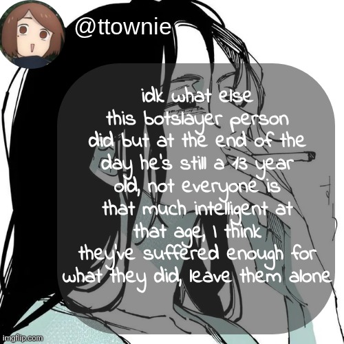they're still young, I hope they don't take another wrong step because of bullying | idk what else this botslayer person did but at the end of the day he's still a 13 year old, not everyone is that much intelligent at that age, I think they've suffered enough for what they did, leave them alone | image tagged in ttownie's shoko temp by mewo | made w/ Imgflip meme maker