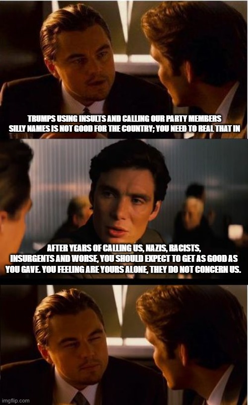 Please don't use the term demonrat, the demons do not like it | Trumps using insults and calling our party members silly names is not good for the country; you need to real that in; After years of calling us, nazis, racists, insurgents and worse, you should expect to get as good as you gave. You feeling are yours alone, they do not concern us. | image tagged in memes,inception,demonrats,crying democrats,get over it,democrat war on america | made w/ Imgflip meme maker