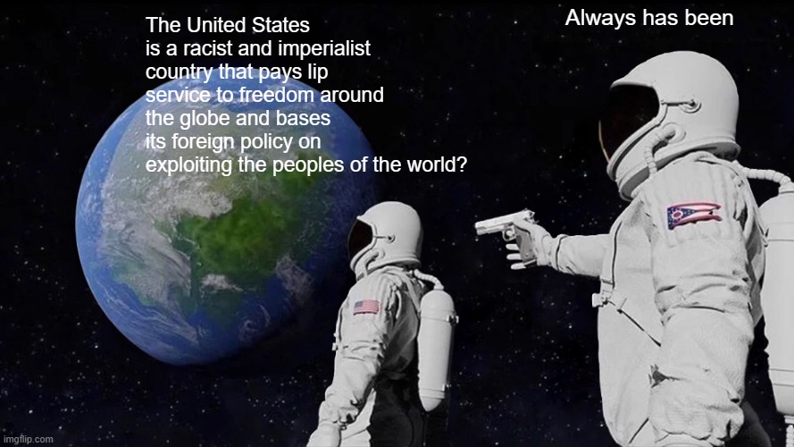 USA IS RACIST AND IMPERIALIST - ALWAYS HAS BEEN | Always has been; The United States is a racist and imperialist country that pays lip service to freedom around the globe and bases its foreign policy on exploiting the peoples of the world? | image tagged in memes,always has been,racism,imperialism,trump sucks | made w/ Imgflip meme maker