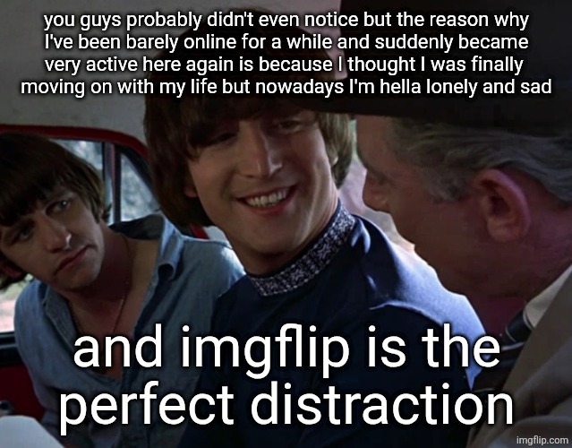 John Lennon smiling at guy | you guys probably didn't even notice but the reason why
I've been barely online for a while and suddenly became
very active here again is because I thought I was finally 
moving on with my life but nowadays I'm hella lonely and sad; and imgflip is the
perfect distraction | image tagged in john lennon smiling at guy | made w/ Imgflip meme maker