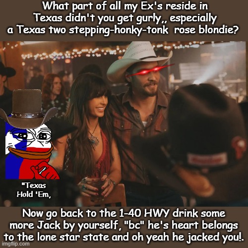 Heart break in Abilene TX | What part of all my Ex's reside in Texas didn't you get gurly,, especially a Texas two stepping-honky-tonk  rose blondie? "Texas Hold 'Em, Now go back to the 1-40 HWY drink some more Jack by yourself, "bc" he's heart belongs to the lone star state and oh yeah he jacked you!. | image tagged in country music,texas,tennessee,music meme | made w/ Imgflip meme maker