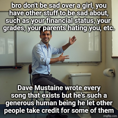 dude sitting in front of a whiteboard | bro don't be sad over a girl, you
have other stuff to be sad about, such as your financial status, your 
grades, your parents hating you, etc. Dave Mustaine wrote every song that exists but he's such a generous human being he let other people take credit for some of them | image tagged in dude sitting in front of a whiteboard | made w/ Imgflip meme maker