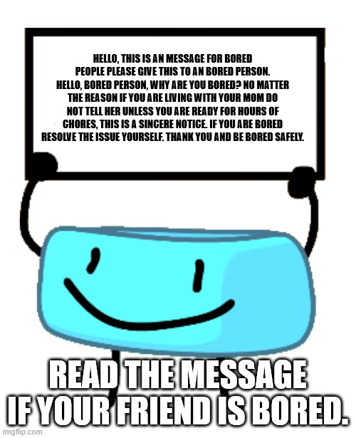 bored | hello, this is an message for bored people please give this to an bored person.
hello, bored person, why are you bored? No matter the reason if you are living with your mom do not tell her unless you are ready for hours of chores, this is a sincere notice. If you are bored resolve the issue yourself. Thank you and be bored safely. read the message if your friend is bored. | image tagged in bracelety sign | made w/ Imgflip meme maker