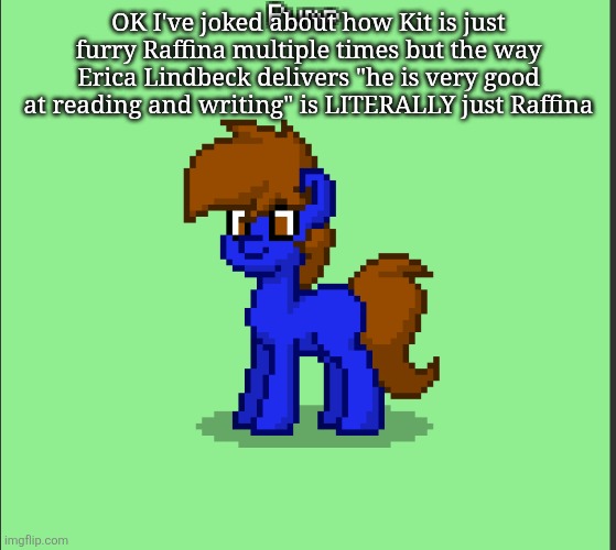 Pony Pump except in Pony Town | OK I've joked about how Kit is just furry Raffina multiple times but the way Erica Lindbeck delivers "he is very good at reading and writing" is LITERALLY just Raffina | image tagged in pony pump except in pony town | made w/ Imgflip meme maker