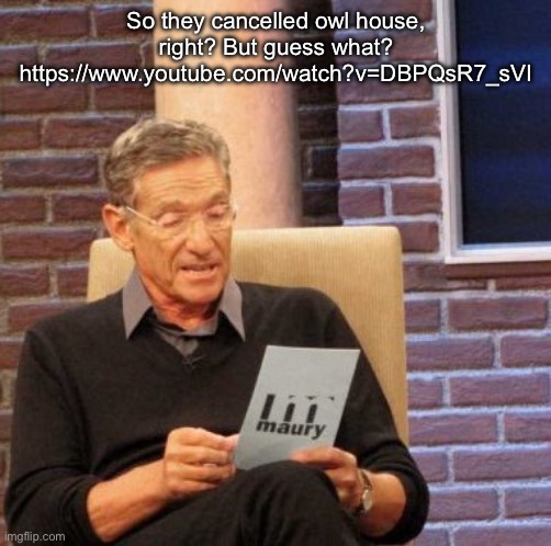 https://www.youtube.com/watch?v=DBPQsR7_sVI | So they cancelled owl house, right? But guess what? https://www.youtube.com/watch?v=DBPQsR7_sVI | image tagged in memes,i cant do this anymore bro | made w/ Imgflip meme maker