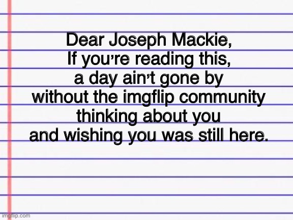 A letter to Mr. Pepper | Dear Joseph Mackie,
If you’re reading this, a day ain’t gone by without the imgflip community thinking about you and wishing you was still here. | image tagged in serious | made w/ Imgflip meme maker