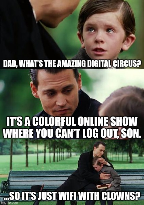 Welcome to The amazing digital circus! My name is Caine and I'll be your ringmaster today! | DAD, WHAT’S THE AMAZING DIGITAL CIRCUS? IT’S A COLORFUL ONLINE SHOW WHERE YOU CAN’T LOG OUT, SON. …SO IT’S JUST WIFI WITH CLOWNS? | image tagged in memes,finding neverland | made w/ Imgflip meme maker