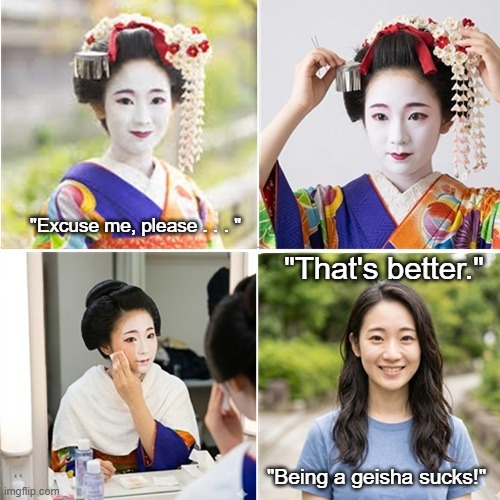 Geisha Unmasking | "Excuse me, please . . . "; "That's better."; "Being a geisha sucks!" | image tagged in geisha girl,geisha removing makeup,cute young woman | made w/ Imgflip meme maker