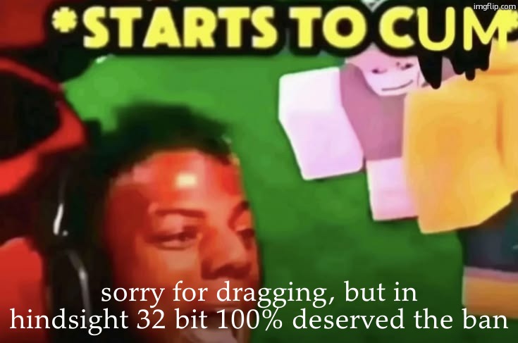 starts to cum | sorry for dragging, but in hindsight 32 bit 100% deserved the ban | image tagged in starts to cum | made w/ Imgflip meme maker