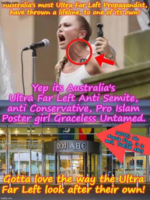 Australia's most Ultra Far Left flagship THEIR ABC, has thrown out a lifeline to yet another Ultra Far Leftist! | Australia's most Ultra Far Left Propagandist, have thrown a lifeline, to one of its own! Yep its Australia's Ultra Far Left Anti Semite, anti Conservative, Pro Islam Poster girl Graceless Untamed. Gotta love the way the Ultra Far Left look after their own! | image tagged in graceless untamed australia,grace tame,channel 9 sbs 60 minutes bbc,guardian fairfax age smh,msnbc cnn cbs abc,woke sgbp | made w/ Imgflip meme maker