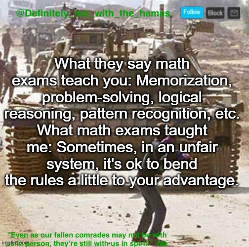 Definitely_not_with_the_hamas announcement template | What they say math exams teach you: Memorization, problem-solving, logical reasoning, pattern recognition, etc.
What math exams taught me: Sometimes, in an unfair system, it's ok to bend the rules a little to your advantage. | image tagged in definitely_not_with_the_hamas announcement template | made w/ Imgflip meme maker