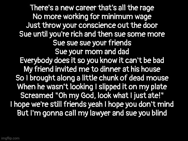 I hope we're still friends yeah I hope you don't mind | There's a new career that’s all the rage
No more working for minimum wage
Just throw your conscience out the door
Sue until you're rich and then sue some more
Sue sue sue your friends
Sue your mom and dad
Everybody does it so you know it can't be bad
My friend invited me to dinner at his house
So I brought along a little chunk of dead mouse
When he wasn’t looking I slipped it on my plate
Screamed "Oh my God, look what I just ate!"
I hope we're still friends yeah I hope you don't mind
But I'm gonna call my lawyer and sue you blind | made w/ Imgflip meme maker