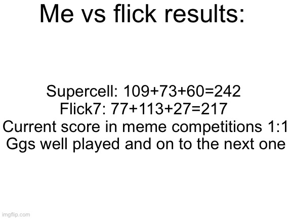 Good one flcik | Me vs flick results:; Supercell: 109+73+60=242 
Flick7: 77+113+27=217 
Current score in meme competitions 1:1
Ggs well played and on to the next one | image tagged in blank white template,funny,memes,funny memes,relatable | made w/ Imgflip meme maker