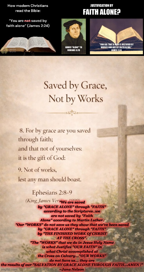 Faith vs Works | "We are saved by "GRACE ALONE" through "FAITH" according to the Scriptures..we are not saved by "Faith Alone" according to Martin Luther.

"Our "WORKS" do not save us they show that we've been saved by "GRACE ALONE" through "FAITH" by "THE FINISHED WORK Of CHRIST AT THE CROSS".
"The "WORKS" that we do in Jesus Holy Name is what Justifies "OUR FAITH" in what Christ accomplished at the Cross on Calvary..."OUR WORKS" do not Save us... they are the results of our "SALVATION BY GRACE ALONE THROUGH FAITH...AMEN !"
~Jana Nelson | image tagged in 522583303_1204132965089751_4135964688496760503_n jpg | made w/ Imgflip meme maker