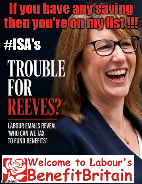 Rachel Reeves - Coming for your savings next ! #ISA | If you have any saving then you're on my list !!! #ISA's; Tax &Spend, it's what we do ! I'm coming for your savings ! Basic Income Tax set to RISE Under Reeves/Labour; #Immigration #Starmerout #Labour #KeirStarmer #labourisdead #nevervotelabour #Antisemitism #Savile #Paedo #Worboys #GroomingGangs #Paedophile #IllegalImmigration #Immigrants #Invasion #StarmerResign #strikes #DigitalID #ID Starmerout Labour Starmer Mandelson Rayner Blair KeirStarmer labourisdead Illegal Immigration Immigrants Invasion StarmerResign Island of strangers Lucy Connolly Two-Tier Justice Andy Burnham Hadush Kebatu Iranian immigrant; Tax & Spend; Up 10% from 20p in the pound to 22p in the pound !!! #ISA | image tagged in benefit britain,starmer labour,tony blair,andy burnham,rachel reeves | made w/ Imgflip meme maker