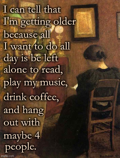 I can tell that I'm getting old because..... | I can tell that I'm getting older; because all  I want to do all; day is be left; alone to read, play my music, drink coffee, and hang; out with; maybe 4; people. | image tagged in reading_henri_matisse jpg,reading,playing vinyl records,coffee | made w/ Imgflip meme maker