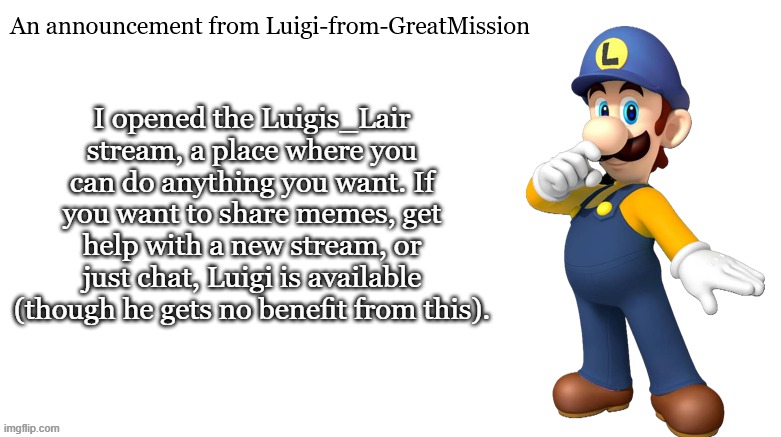 Luigi's Lair | I opened the Luigis_Lair stream, a place where you can do anything you want. If you want to share memes, get help with a new stream, or just chat, Luigi is available (though he gets no benefit from this). | image tagged in luigi-from-greatmission announcement | made w/ Imgflip meme maker