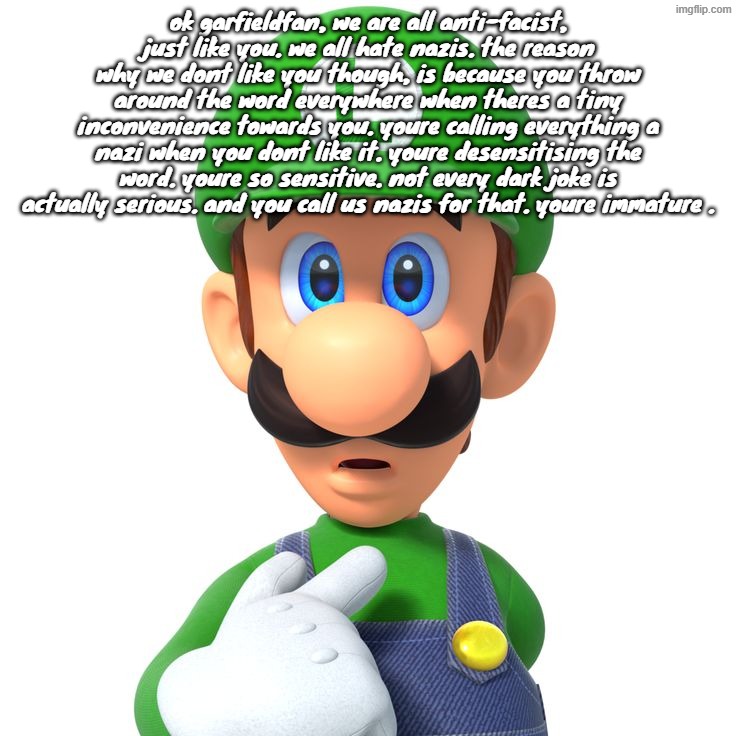 THIS IS NOT HARASSMENT MODS | ok garfieldfan, we are all anti-facist, just like you. we all hate nazis. the reason why we dont like you though, is because you throw around the word everywhere when theres a tiny inconvenience towards you. youre calling everything a nazi when you dont like it. youre desensitising the word. youre so sensitive. not every dark joke is actually serious. and you call us nazis for that. youre immature . | image tagged in it's a me | made w/ Imgflip meme maker