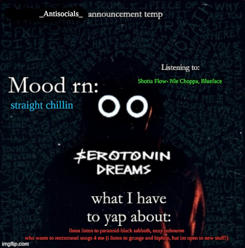 _antisocials_ announce temp | Shotta Flow- Nle Choppa, Blueface; straight chillin; finna listen to paranoid-black sabbath, ozzy ozbourne
who wants to reccomend songs 4 me (i listen to grunge and hiphop, but im open to new stuff!) | image tagged in _antisocials_ announce temp | made w/ Imgflip meme maker