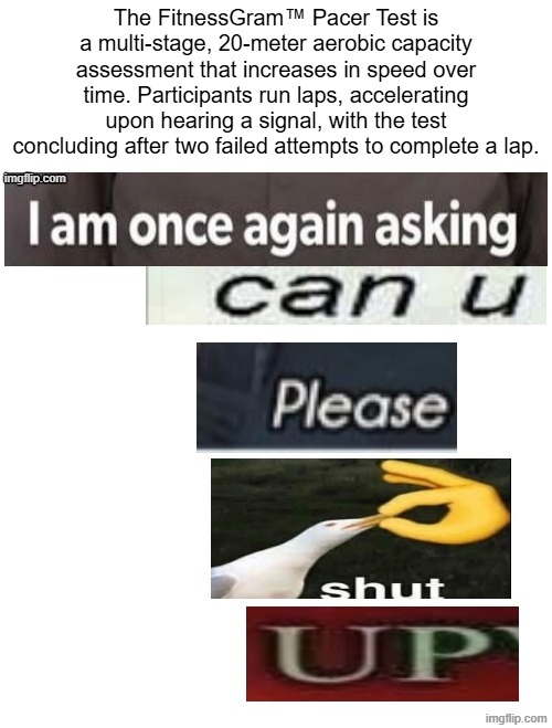I am once asking again can you please SHUT UP | The FitnessGram™ Pacer Test is a multi-stage, 20-meter aerobic capacity assessment that increases in speed over time. Participants run laps, accelerating upon hearing a signal, with the test concluding after two failed attempts to complete a lap. | image tagged in i am once asking again can you please shut up | made w/ Imgflip meme maker