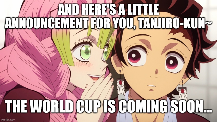LADIES AND GENTLEMEN, WORLD CUP IS COMING!!!!! Live on Fox, BBC, ITV and TVE. | And here's a little announcement for you, tanjiro-kun~; THE WORLD CUP IS COMING SOON... | image tagged in kanroji mitsuri whispers to kamado tanjiro,world cup,football,memes,demon slayer,sports | made w/ Imgflip meme maker