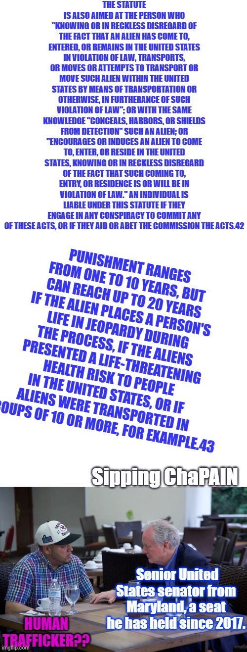 I don't know but looks like Chris broke the Law. | The statute is also aimed at the person who "knowing or in reckless disregard of the fact that an alien has come to, entered, or remains in the United States in violation of law, transports, or moves or attempts to transport or move such alien within the United States by means of transportation or otherwise, in furtherance of such violation of law"; or with the same knowledge "conceals, harbors, or shields from detection" such an alien; or "encourages or induces an alien to come to, enter, or reside in the United States, knowing or in reckless disregard of the fact that such coming to, entry, or residence is or will be in violation of law." An individual is liable under this statute if they engage in any conspiracy to commit any of these acts, or if they aid or abet the commission the acts.42; Punishment ranges from one to 10 years, but can reach up to 20 years if the alien places a person's life in jeopardy during the process, if the aliens presented a life-threatening health risk to people in the United States, or if aliens were transported in groups of 10 or more, for example.43; Sipping ChaPAIN; Senior United States senator from Maryland, a seat he has held since 2017. Human Trafficker?? | image tagged in blank white template | made w/ Imgflip meme maker
