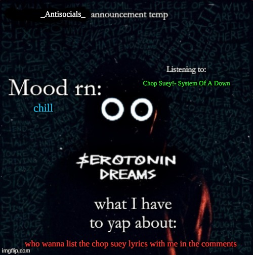 listening to my most fav song rn | Chop Suey!- System Of A Down; chill; who wanna list the chop suey lyrics with me in the comments | image tagged in _antisocials_ announce temp | made w/ Imgflip meme maker