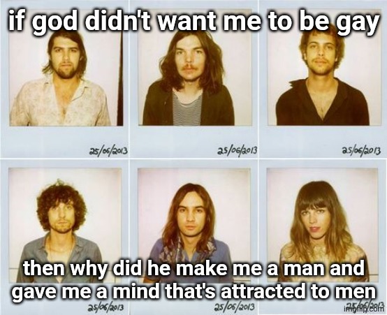 Tame Impala mugshots | if god didn't want me to be gay; then why did he make me a man and gave me a mind that's attracted to men | image tagged in tame impala mugshots | made w/ Imgflip meme maker