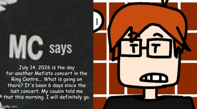 MC didn't go to the concert on May 29 but he will go in July. | July 14, 2026 is the day for another Mefisto concert in the Ring Centre... What is going on there? It's been 6 days since the last concert. My cousin told me that this morning. I will definitely go. | image tagged in mc says,mc,moscovio may,mefisto,music | made w/ Imgflip meme maker