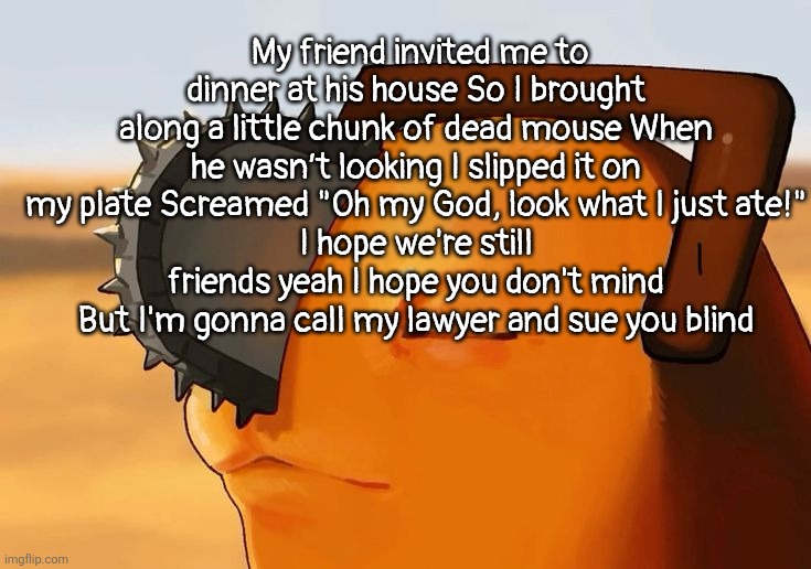 I hope we're still friends yeah I hope you don't mind | My friend invited me to dinner at his house So I brought along a little chunk of dead mouse When he wasn’t looking I slipped it on my plate Screamed "Oh my God, look what I just ate!"
I hope we're still friends yeah I hope you don't mind But I'm gonna call my lawyer and sue you blind | image tagged in pochita cooked | made w/ Imgflip meme maker