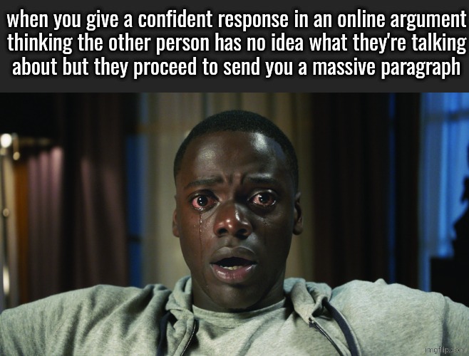 Get Out meme | when you give a confident response in an online argument
thinking the other person has no idea what they're talking
about but they proceed to send you a massive paragraph | image tagged in get out meme | made w/ Imgflip meme maker