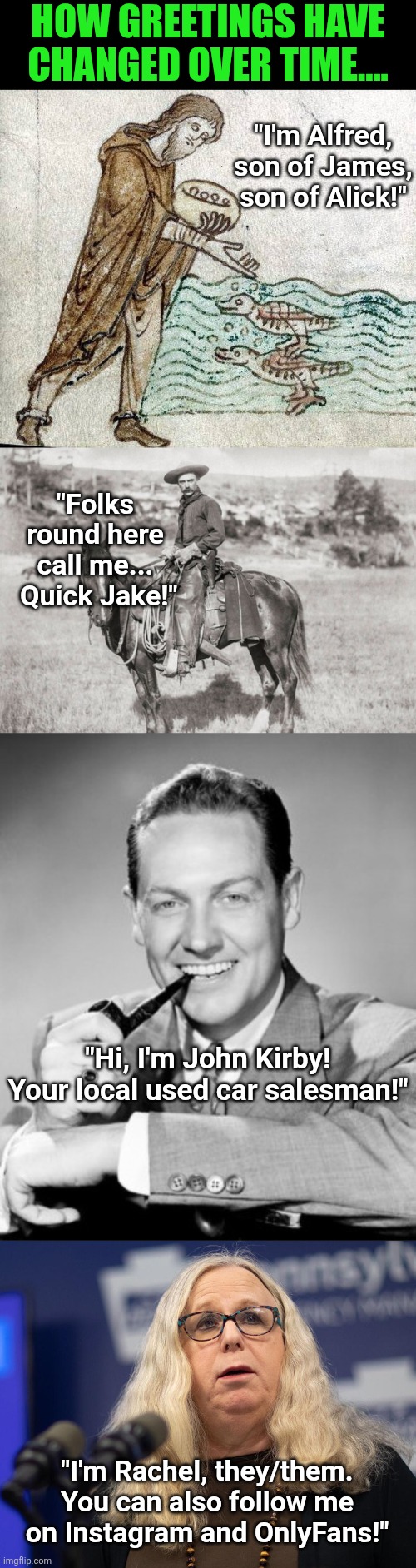 Greetings have certainly changed. But have they improved??? | How greetings have changed over time.... "I'm Alfred, son of James, son of Alick!"; "Folks round here call me...  Quick Jake!"; "Hi, I'm John Kirby! Your local used car salesman!"; "I'm Rachel, they/them. You can also follow me on Instagram and OnlyFans!" | image tagged in greetings,history,changes,sometimes i wonder,think about it,life is hard | made w/ Imgflip meme maker