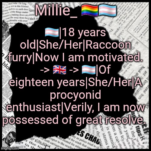 Millie's pride month announcement template | 🏳️‍⚧️|18 years old|She/Her|Raccoon furry|Now I am motivated. -> 🇬🇧 -> 🏳️‍⚧️|Of eighteen years|She/Her|A procyonid enthusiast|Verily, I am now possessed of great resolve. | image tagged in millie's pride month announcement template | made w/ Imgflip meme maker