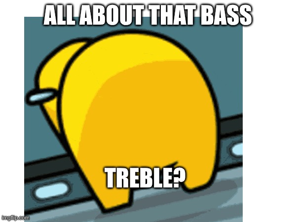 lol | All about that bass; Treble? | image tagged in lol | made w/ Imgflip meme maker