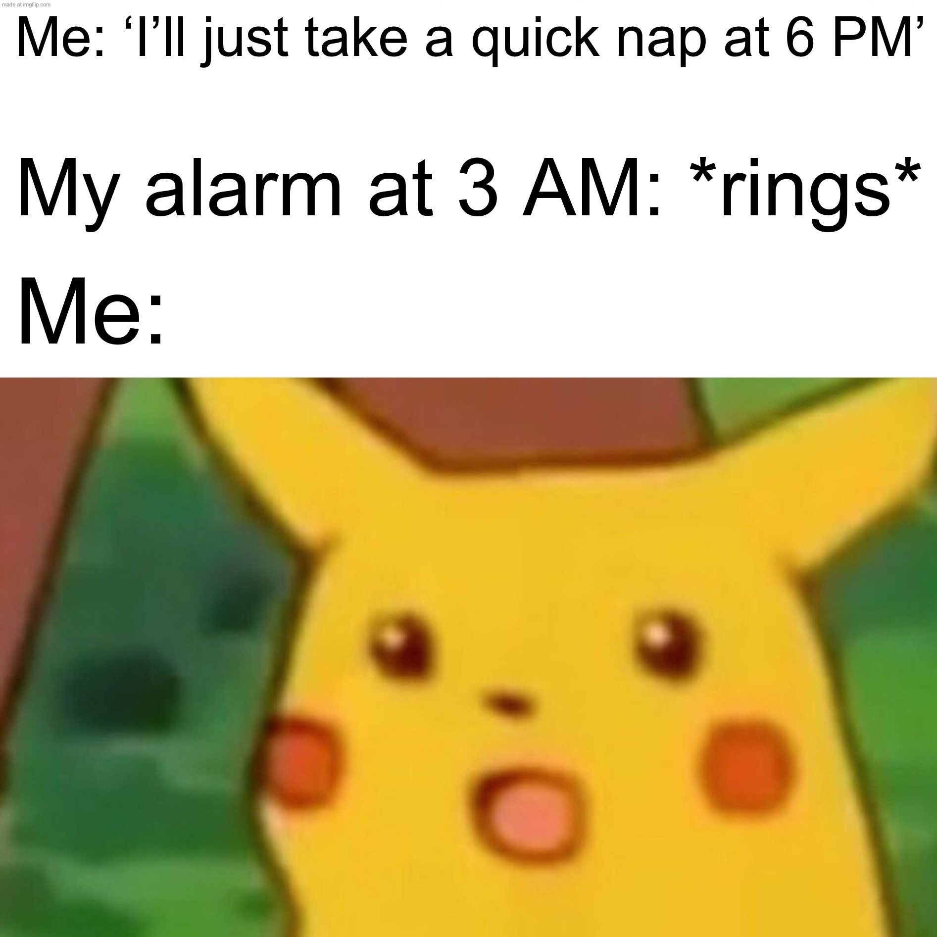 Me: ‘I’ll just take a quick nap at 6 PM’; My alarm at 3 AM: *rings* | Me: ‘I’ll just take a quick nap at 6 PM’; My alarm at 3 AM: *rings*; Me: | image tagged in memes,surprised pikachu,nap,3am,alarm clock,sleep | made w/ Imgflip meme maker
