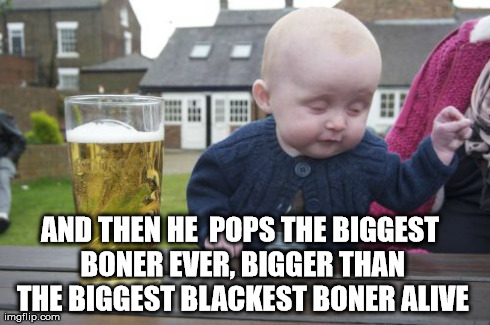 Shit you not. | AND THEN HE  POPS THE BIGGEST BONER EVER, BIGGER THAN THE BIGGEST BLACKEST BONER ALIVE | image tagged in memes,drunk baby,funny,college,men,sex | made w/ Imgflip meme maker