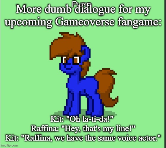 Pony Pump except in Pony Town | More dumb dialogue for my upcoming Gameoverse fangame:; Kit: "Oh la-ti-da!" 
Raffina: "Hey, that's my line!"
Kit: "Raffina, we have the same voice actor." | image tagged in pony pump except in pony town | made w/ Imgflip meme maker