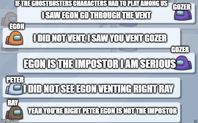 among us chat | if the ghostbusters characters had to play among us; gozer; i saw Egon go through the vent; egon; i did not vent, i saw you vent gozer; gozer; egon is the impostor i am serious; i did not see egon venting right ray; peter; ray; yeah you're right peter egon is not the impostor | image tagged in among us chat,ghostbusters | made w/ Imgflip meme maker