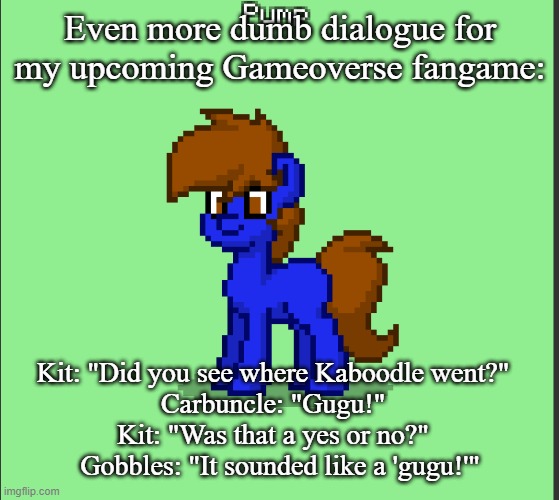 Pony Pump except in Pony Town | Even more dumb dialogue for my upcoming Gameoverse fangame:; Kit: "Did you see where Kaboodle went?"  
Carbuncle: "Gugu!"  
Kit: "Was that a yes or no?"  
Gobbles: "It sounded like a 'gugu!'" | image tagged in pony pump except in pony town | made w/ Imgflip meme maker