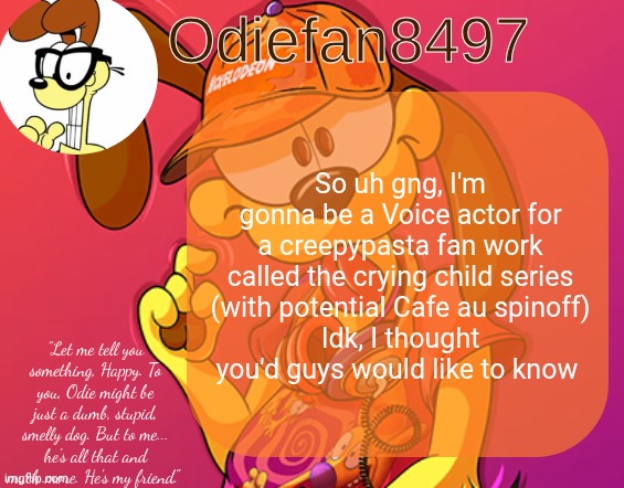 Yeah just a random thing, continue on, Don't mind me | So uh gng, I'm gonna be a Voice actor for a creepypasta fan work called the crying child series (with potential Cafe au spinoff)
Idk, I thought you'd guys would like to know | image tagged in odiefan8497's temp by mewo | made w/ Imgflip meme maker