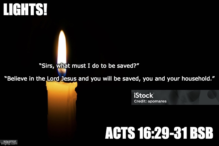Shine Jesus Shine | Lights! “Sirs, what must I do to be saved?”                                                                                    “Believe in the Lord Jesus and you will be saved, you and your household.”; Acts 16:29-31 BSB | image tagged in can you see me now | made w/ Imgflip meme maker